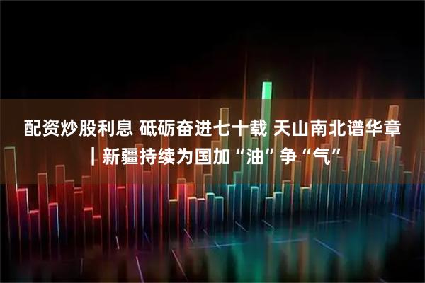 配资炒股利息 砥砺奋进七十载&#32;天山南北谱华章｜新疆持续为国加“油”争“气”