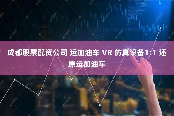 成都股票配资公司 运加油车 VR 仿真设备1:1 还原运加油车