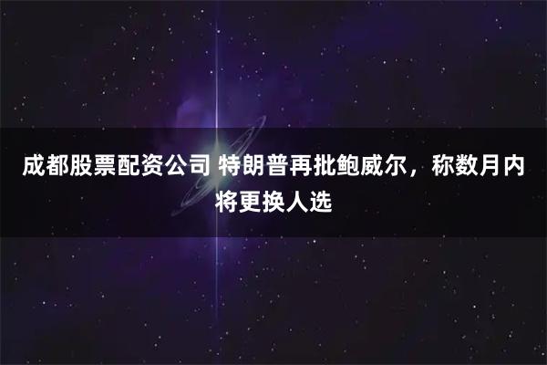 成都股票配资公司 特朗普再批鲍威尔，称数月内将更换人选